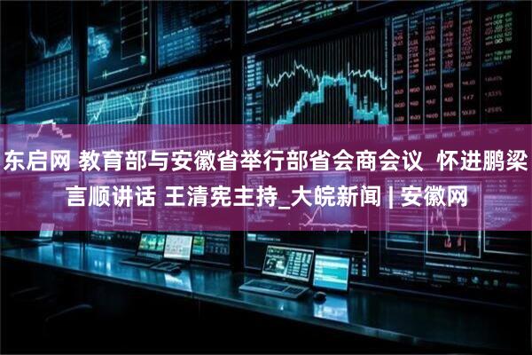 东启网 教育部与安徽省举行部省会商会议  怀进鹏梁言顺讲话 王清宪主持_大皖新闻 | 安徽网