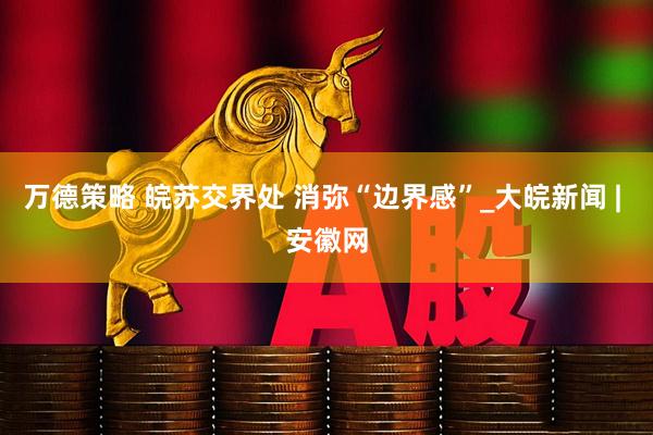 万德策略 皖苏交界处 消弥“边界感”_大皖新闻 | 安徽网