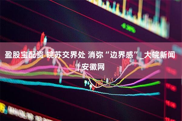 盈股宝配资 皖苏交界处 消弥“边界感”_大皖新闻 | 安徽网