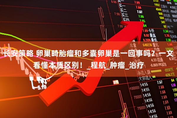 长安策略 卵巢畸胎瘤和多囊卵巢是一回事吗？一文看懂本质区别！_程航_肿瘤_治疗