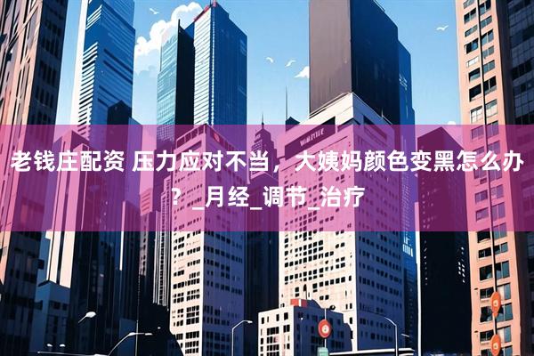 老钱庄配资 压力应对不当，大姨妈颜色变黑怎么办？_月经_调节_治疗