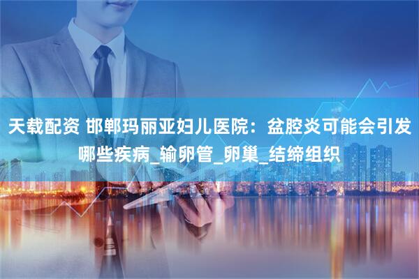 天载配资 邯郸玛丽亚妇儿医院：盆腔炎可能会引发哪些疾病_输卵管_卵巢_结缔组织