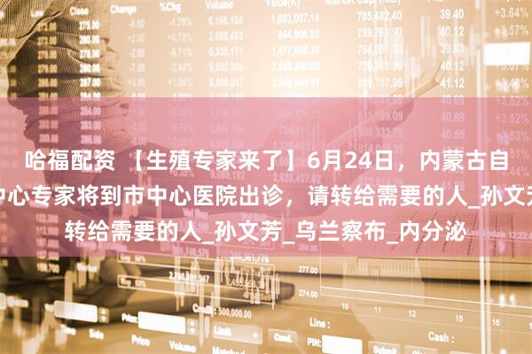 哈福配资 【生殖专家来了】6月24日，内蒙古自治区人民医院生殖中心专家将到市中心医院出诊，请转给需要的人_孙文芳_乌兰察布_内分泌
