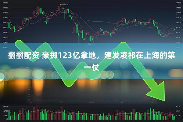 翻翻配资 豪掷123亿拿地，建发凌祁在上海的第一仗