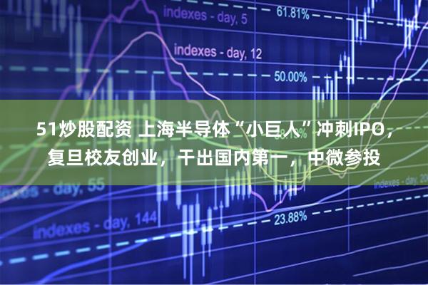 51炒股配资 上海半导体“小巨人”冲刺IPO，复旦校友创业，干出国内第一，中微参投