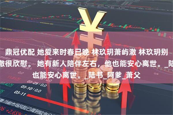 鼎冠优配 她爱来时春已晚 林玖玥萧屿澈 林玖玥别抱新欢，萧屿澈很欣慰。 　　她有新人陪伴左右，他也能安心离世。_陆书_阿爹_萧父