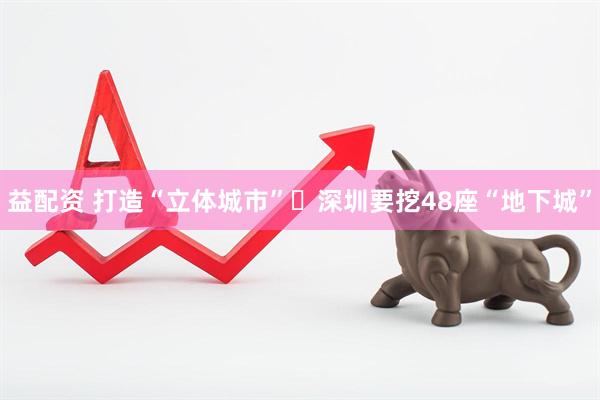 益配资 打造“立体城市” 深圳要挖48座“地下城”