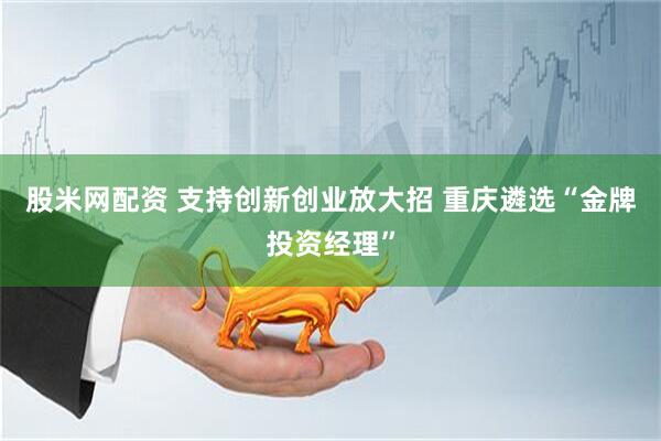 股米网配资 支持创新创业放大招 重庆遴选“金牌投资经理”