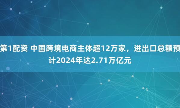 第1配资 中国跨境电商主体超12万家，进出口总额预计2024年达2.71万亿元
