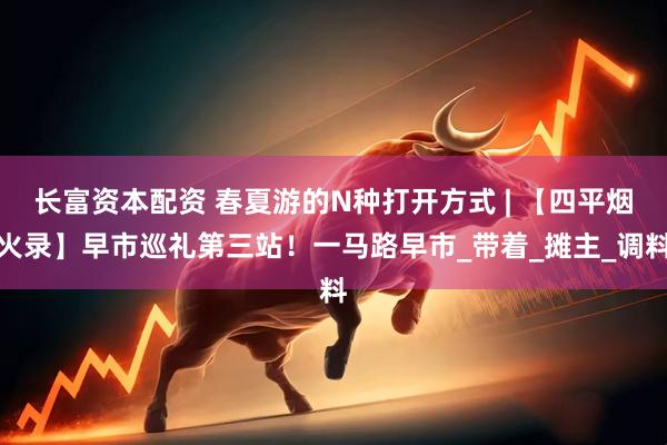 长富资本配资 春夏游的N种打开方式 | 【四平烟火录】早市巡礼第三站！一马路早市_带着_摊主_调料