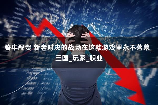 骑牛配资 新老对决的战场在这款游戏里永不落幕_三国_玩家_职业
