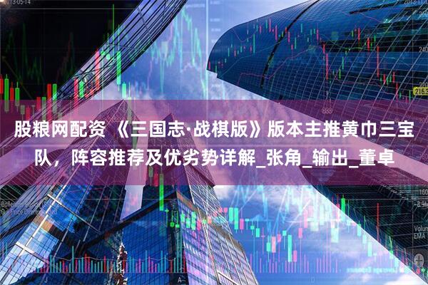 股粮网配资 《三国志·战棋版》版本主推黄巾三宝队，阵容推荐及优劣势详解_张角_输出_董卓