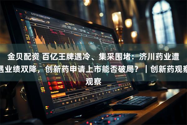 金贝配资 百亿王牌遇冷、集采围堵：济川药业遭遇业绩双降，创新药申请上市能否破局？｜创新药观察