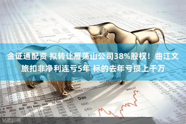金证通配资 拟转让雁荡山公司38%股权！曲江文旅扣非净利连亏5年 标的去年亏损上千万