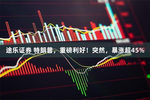 途乐证券 特朗普，重磅利好！突然，暴涨超45%