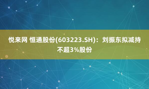 悦来网 恒通股份(603223.SH)：刘振东拟减持不超3%股份