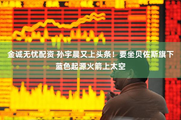 金诚无忧配资 孙宇晨又上头条！要坐贝佐斯旗下蓝色起源火箭上太空