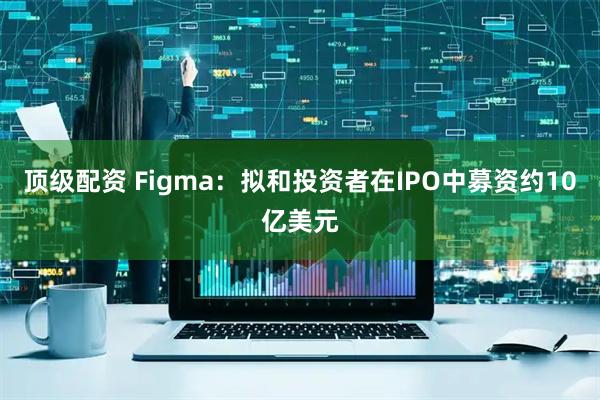 顶级配资 Figma：拟和投资者在IPO中募资约10亿美元