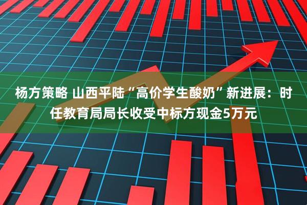 杨方策略 山西平陆“高价学生酸奶”新进展：时任教育局局长收受中标方现金5万元