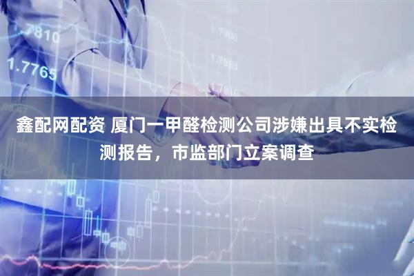 鑫配网配资 厦门一甲醛检测公司涉嫌出具不实检测报告，市监部门立案调查