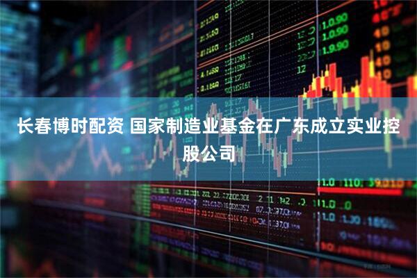 长春博时配资 国家制造业基金在广东成立实业控股公司
