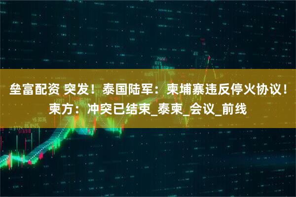 垒富配资 突发！泰国陆军：柬埔寨违反停火协议！柬方：冲突已结束_泰柬_会议_前线