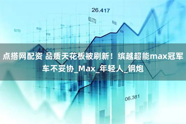 点搭网配资 品质天花板被刷新！缤越超能max冠军车不妥协_Max_年轻人_钢炮