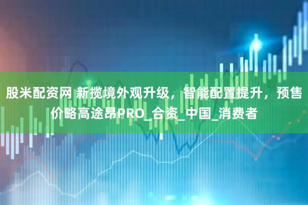 股米配资网 新揽境外观升级，智能配置提升，预售价略高途昂PRO_合资_中国_消费者