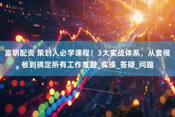 富明配资 策划人必学课程！3大实战体系，从套模板到搞定所有工作难题_实操_答疑_问题