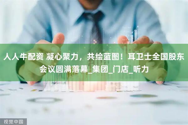 人人牛配资 凝心聚力，共绘蓝图！耳卫士全国股东会议圆满落幕_集团_门店_听力
