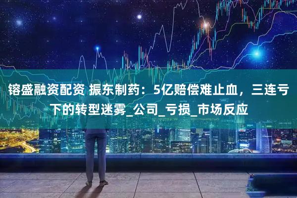 镕盛融资配资 振东制药：5亿赔偿难止血，三连亏下的转型迷雾_公司_亏损_市场反应
