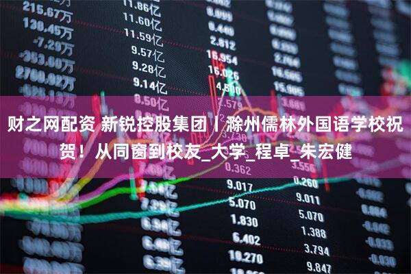 财之网配资 新锐控股集团丨滁州儒林外国语学校祝贺！从同窗到校友_大学_程卓_朱宏健