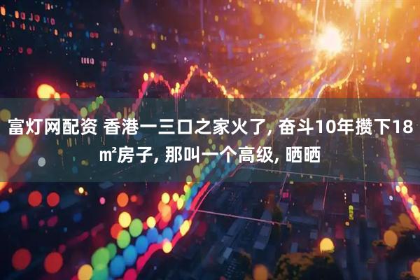富灯网配资 香港一三口之家火了, 奋斗10年攒下18㎡房子, 那叫一个高级, 晒晒