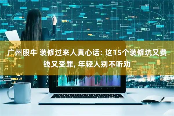 广州股牛 装修过来人真心话: 这15个装修坑又费钱又受罪, 年轻人别不听劝