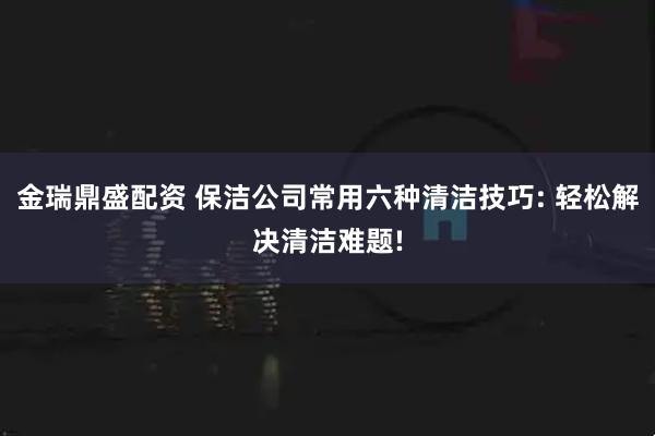 金瑞鼎盛配资 保洁公司常用六种清洁技巧: 轻松解决清洁难题!