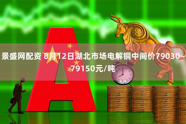 景盛网配资 8月12日湖北市场电解铜中间价79030~79150元/吨