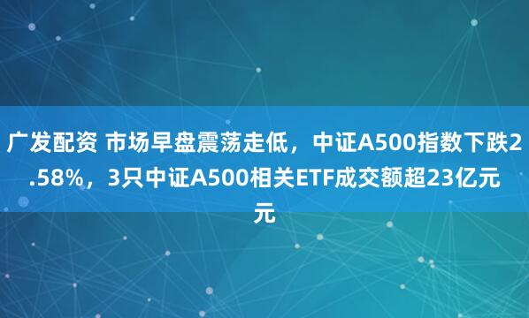广发配资 市场早盘震荡走低,中证A500指数下跌2.58%,3只中证A500相关ETF成交额超23亿元