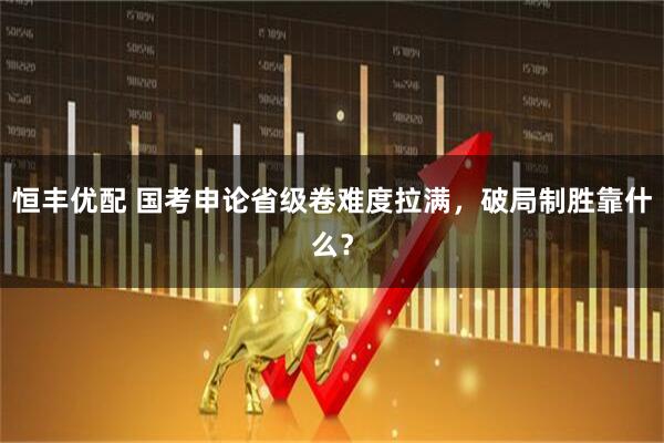 恒丰优配 国考申论省级卷难度拉满，破局制胜靠什么？