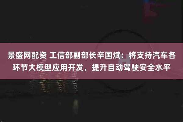 景盛网配资 工信部副部长辛国斌：将支持汽车各环节大模型应用开发，提升自动驾驶安全水平