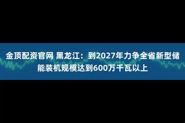 金顶配资官网 黑龙江：到2027年力争全省新型储能装机规模达到600万千瓦以上