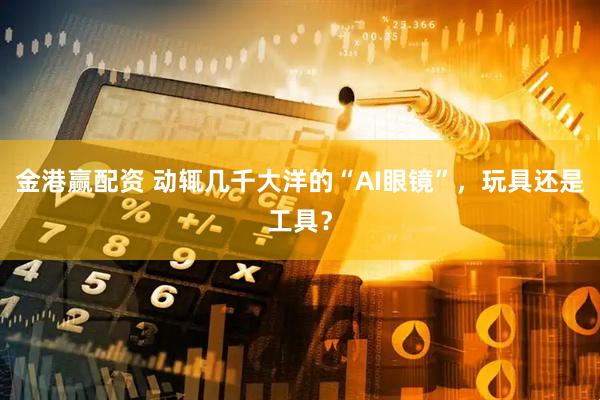 金港赢配资 动辄几千大洋的“AI眼镜”，玩具还是工具？