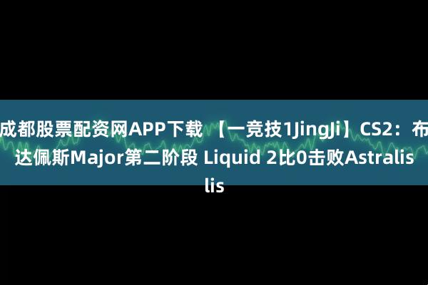 成都股票配资网APP下载 【一竞技1JingJi】CS2：布达佩斯Major第二阶段 Liquid 2比0击败Astralis
