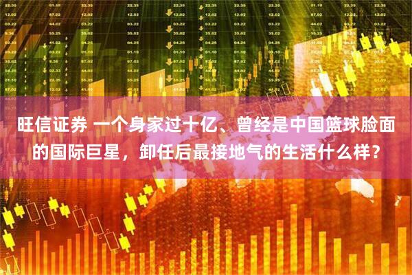 旺信证券 一个身家过十亿、曾经是中国篮球脸面的国际巨星，卸任后最接地气的生活什么样？