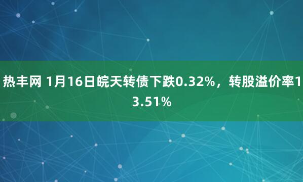 热丰网 1月16日皖天转债下跌0.32%，转股溢价率13.51%