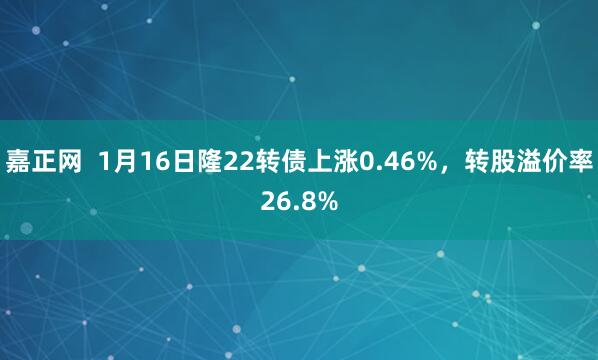 嘉正网  1月16日隆22转债上涨0.46%，转股溢价率26.8%